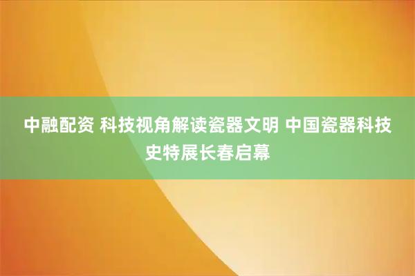 中融配资 科技视角解读瓷器文明 中国瓷器科技史特展长春启幕
