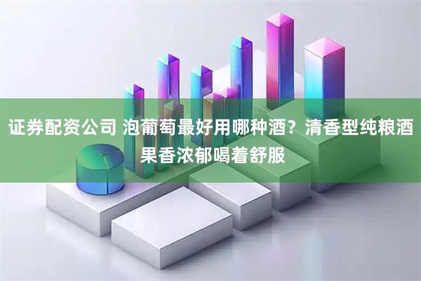 证券配资公司 泡葡萄最好用哪种酒？清香型纯粮酒 果香浓郁喝着舒服