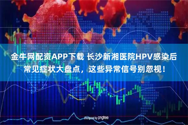 金牛网配资APP下载 长沙新湘医院HPV感染后常见症状大盘点，这些异常信号别忽视！