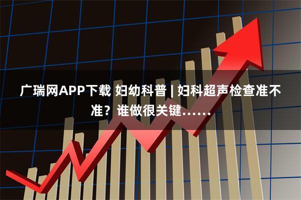 广瑞网APP下载 妇幼科普 | 妇科超声检查准不准？谁做很关键……