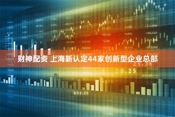 财神配资 上海新认定44家创新型企业总部