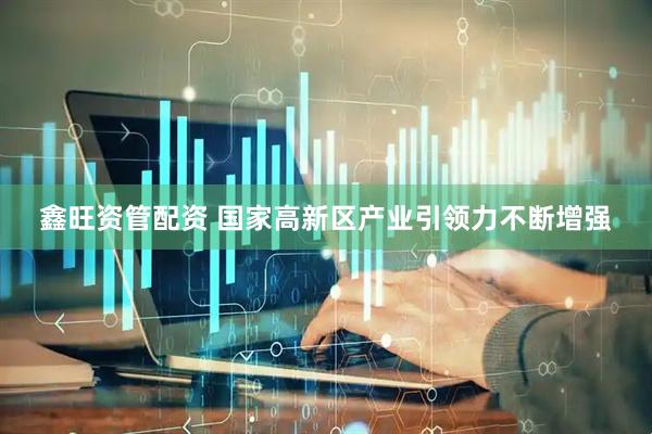 鑫旺资管配资 国家高新区产业引领力不断增强