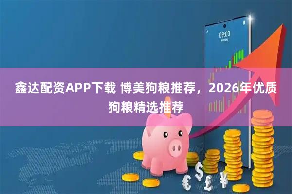 鑫达配资APP下载 博美狗粮推荐，2026年优质狗粮精选推荐