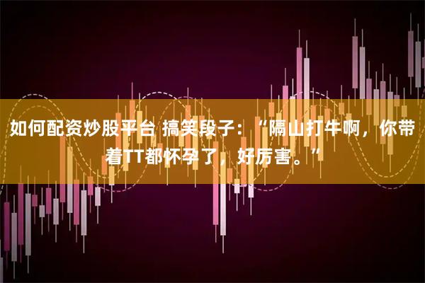 如何配资炒股平台 搞笑段子：“隔山打牛啊，你带着TT都怀孕了，好厉害。”