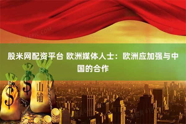 股米网配资平台 欧洲媒体人士：欧洲应加强与中国的合作