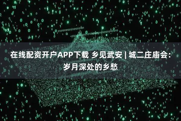 在线配资开户APP下载 乡见武安 | 城二庄庙会：岁月深处的乡愁
