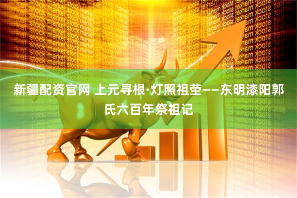 新疆配资官网 上元寻根·灯照祖茔——东明漆阳郭氏六百年祭祖记