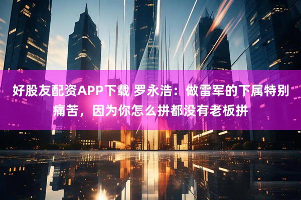 好股友配资APP下载 罗永浩：做雷军的下属特别痛苦，因为你怎么拼都没有老板拼