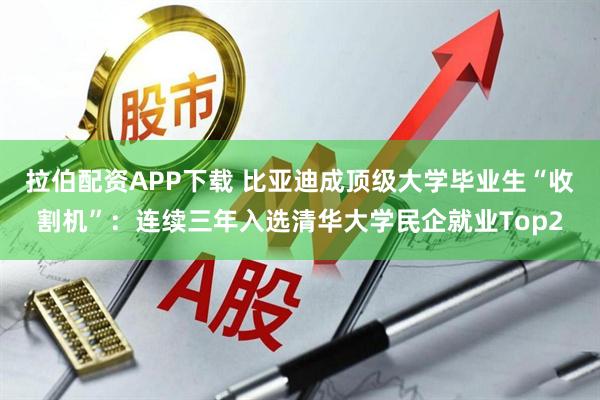 拉伯配资APP下载 比亚迪成顶级大学毕业生“收割机”：连续三年入选清华大学民企就业Top2