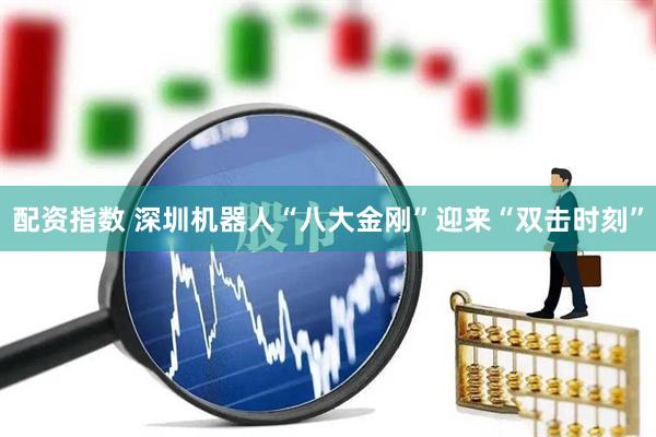 配资指数 深圳机器人“八大金刚”迎来“双击时刻”