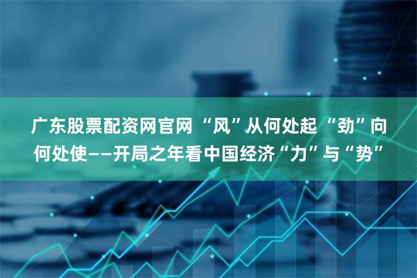 广东股票配资网官网 “风”从何处起 “劲”向何处使——开局之年看中国经济“力”与“势”
