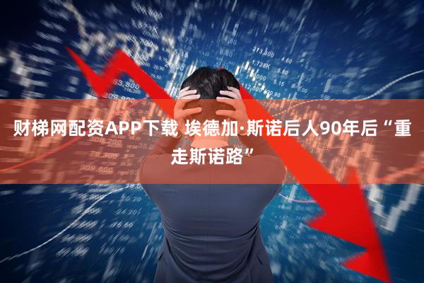财梯网配资APP下载 埃德加·斯诺后人90年后“重走斯诺路”