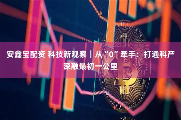 安鑫宝配资 科技新观察|从“0”牵手:打通科产深融最初一公里
