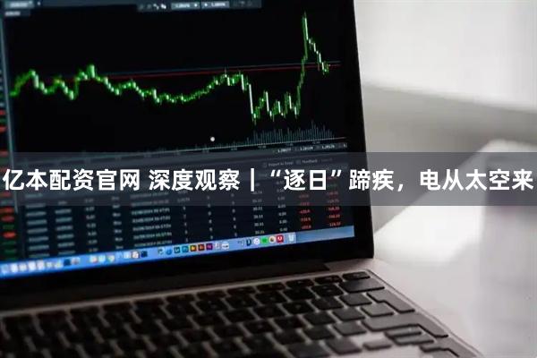 亿本配资官网 深度观察|“逐日”蹄疾,电从太空来