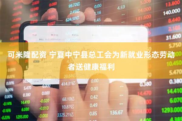 可米隆配资 宁夏中宁县总工会为新就业形态劳动者送健康福利