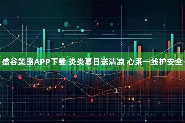盛谷策略APP下载 炎炎夏日送清凉 心系一线护安全