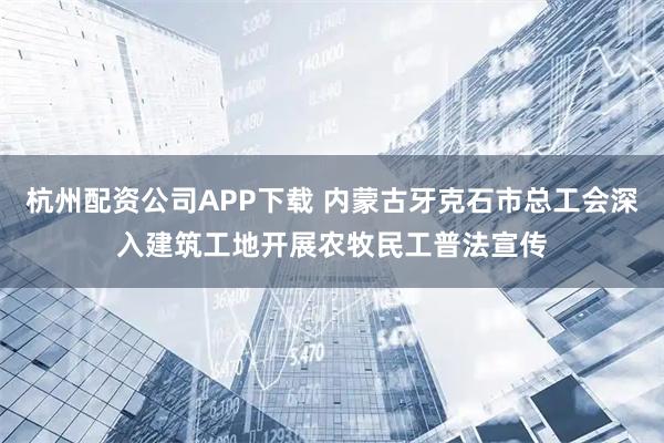 杭州配资公司APP下载 内蒙古牙克石市总工会深入建筑工地开展农牧民工普法宣传